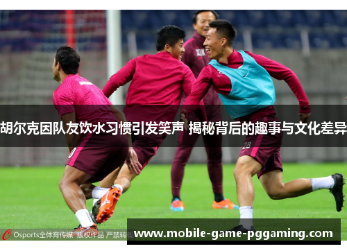 胡尔克因队友饮水习惯引发笑声 揭秘背后的趣事与文化差异