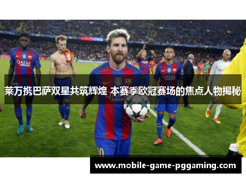 莱万携巴萨双星共筑辉煌 本赛季欧冠赛场的焦点人物揭秘