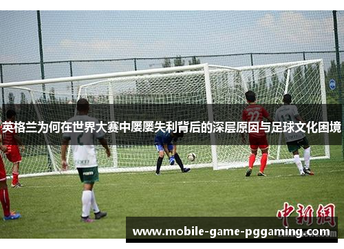 英格兰为何在世界大赛中屡屡失利背后的深层原因与足球文化困境