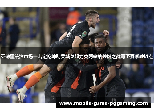 罗德里统治中场一击定乾坤助曼城英超力克阿森纳关键之战写下赛季转折点