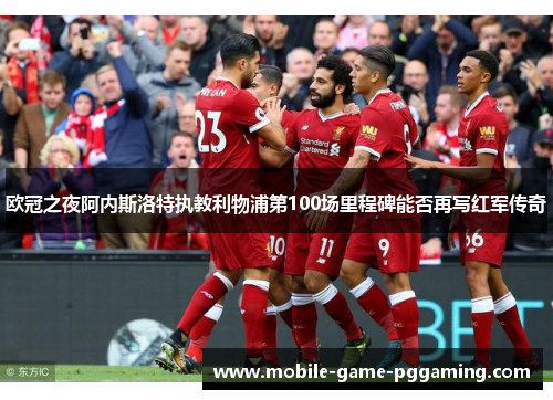 欧冠之夜阿内斯洛特执教利物浦第100场里程碑能否再写红军传奇