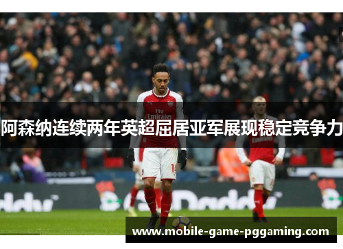 阿森纳连续两年英超屈居亚军展现稳定竞争力